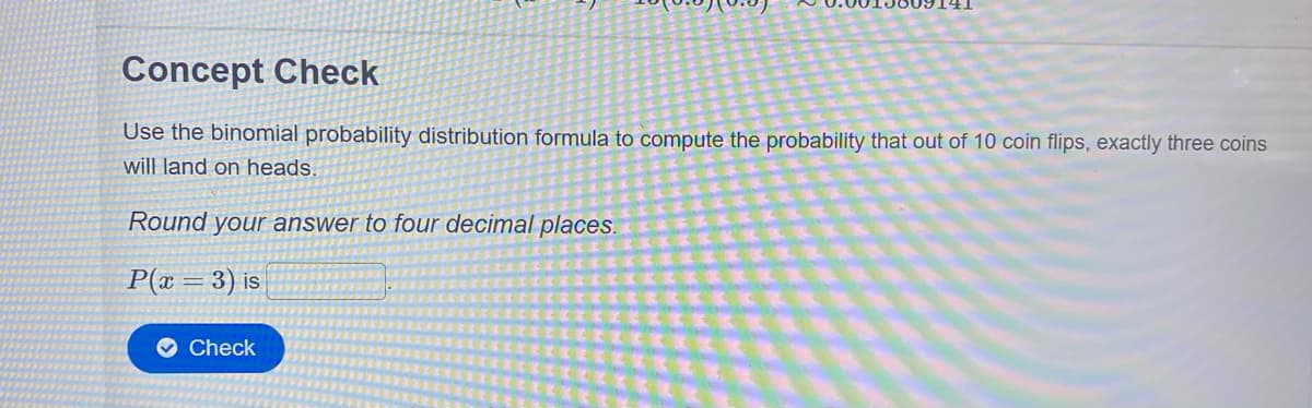 Concept Check
Use the binomial probability distribution formula to compute the probability that out of 10 coin flips, exactly three coins
will land on heads.
Round your answer to four decimal places.
P(x = 3) is
O Check
