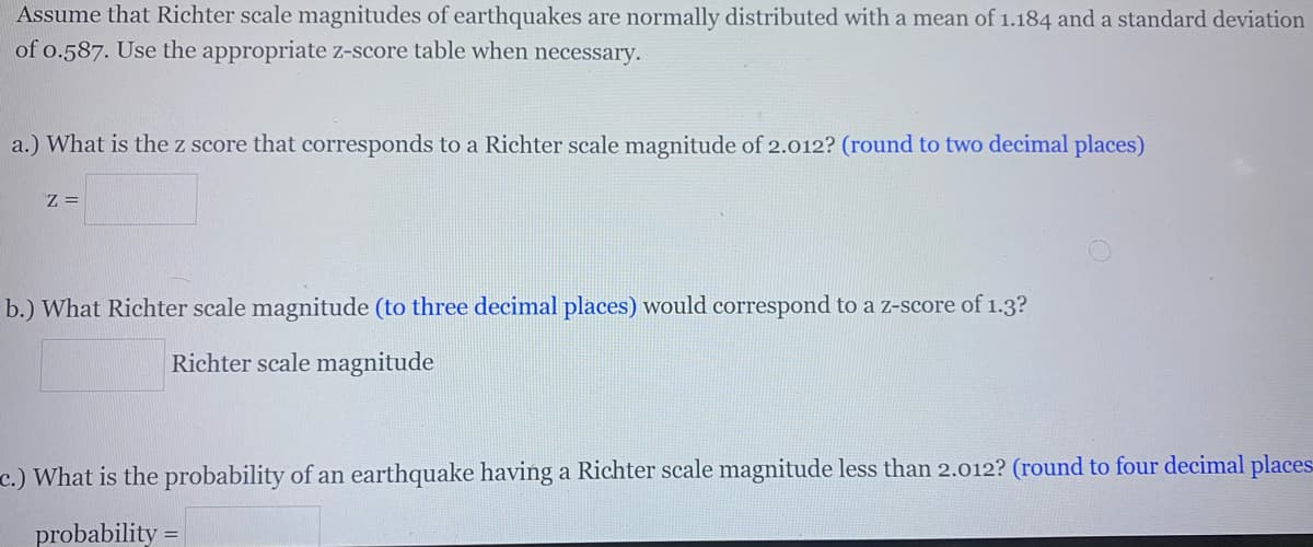Assume that Richter scale magnitudes of earthquakes are normally distributed with a mean of 1.184 and a standard deviation
of o.587. Use the appropriate z-score table when necessary.
a.) What is the z score that corresponds to a Richter scale magnitude of 2.012? (round to two decimal places)
Z =
b.) What Richter scale magnitude (to three decimal places) would correspond to a z-score of 1.3?
Richter scale magnitude
c.) What is the probability of an earthquake having a Richter scale magnitude less than 2.012? (round to four decimal places
probability
