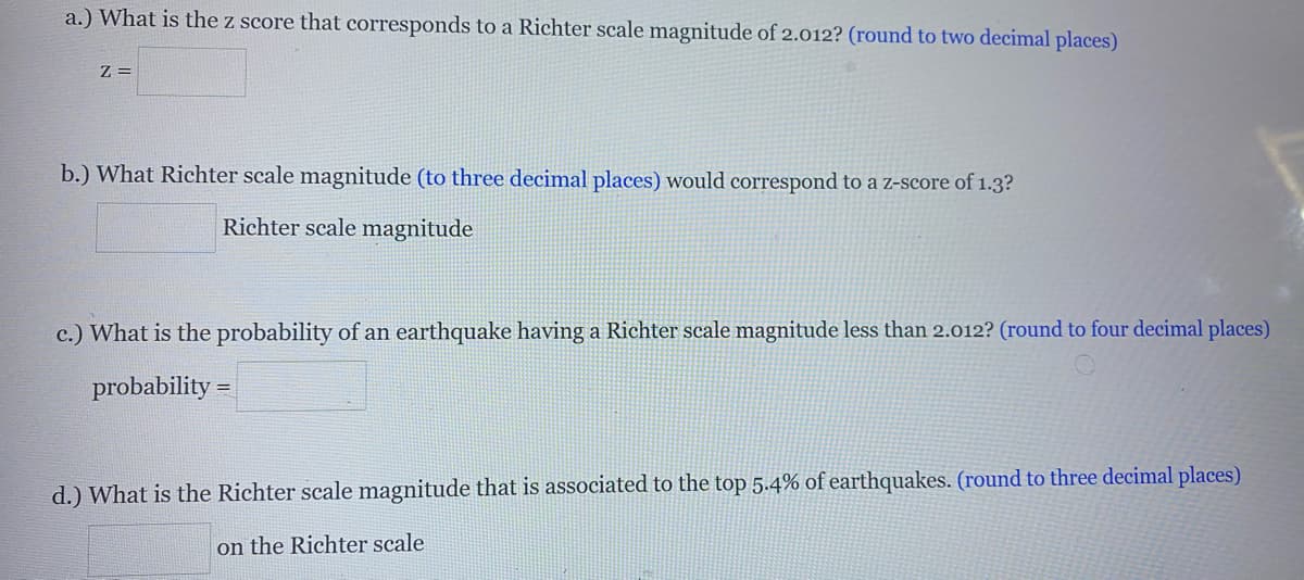 a.) What is the z score that corresponds to a Richter scale magnitude of 2.012? (round to two decimal places)
Z =
b.) What Richter scale magnitude (to three decimal places) would correspond to a z-score of 1.3?
Richter scale magnitude
c.) What is the probability of an earthquake having a Richter scale magnitude less than 2.012? (round to four decimal places)
probability =
d.) What is the Richter scale magnitude that is associated to the top 5.4% of earthquakes. (round to three decimal places)
on the Richter scale
