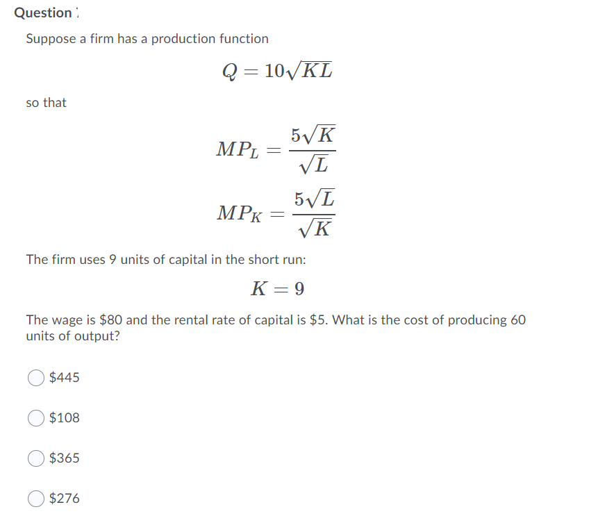 Question :
Suppose a firm has a production function
Q = 10VKL
so that
5/K
MPL
5/L
VK
MPK
The firm uses 9 units of capital in the short run:
K = 9
The wage is $80 and the rental rate of capital is $5 What is the cost of producing 60
units of output?
$445
$108
$365
$276
