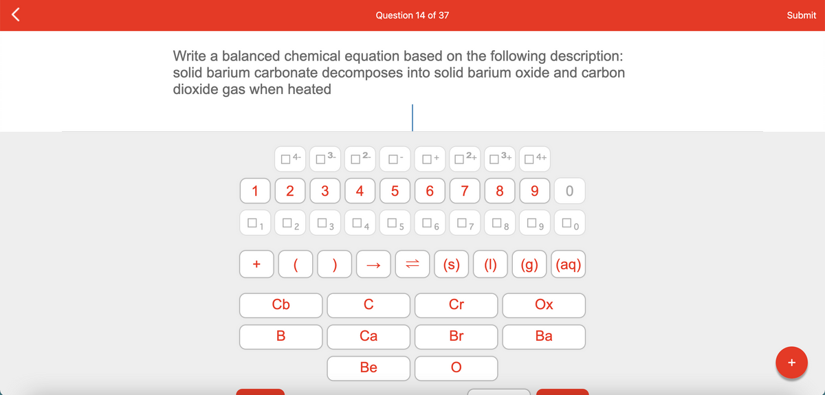 Question 14 of 37
Submit
Write a balanced chemical equation based on the following description:
solid barium carbonate decomposes into solid barium oxide and carbon
dioxide gas when heated
14-
3-
2.
D3+
4+
+
1
2
3
6.
7
8
9.
O3
O5
(s)
(1)
(g) (aq)
+
Cb
C
Cr
Ох
Са
Br
Ва
Ве
+
4.
2.
