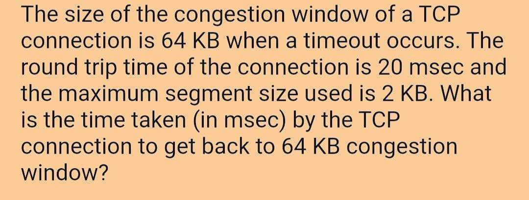 The size of the congestion window of a TCP
connection is 64 KB when a timeout occurs. The
round trip time of the connection is 20 msec and
the maximum segment size used is 2 KB. What
is the time taken (in msec) by the TCP
connection to get back to 64 KB congestion
window?
