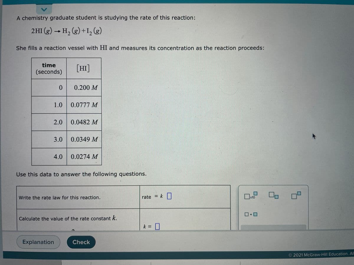 A chemistry graduate student is studying the rate of this reaction:
2HI (g) → H, (g) +I, (g)
She fills a reaction vessel with HI and measures its concentration as the reaction proceeds:
time
[HI]
(seconds)
0.200 M
1.0
0.0777 M
2.0
0.0482 M
3.0
0.0349 M
4.0
0.0274 M
Use this data to answer the following questions.
rate = k |
%3D
Write the rate law for this reaction.
x10
Calculate the value of the rate constant k.
k = I
Explanation
Check
O 2021 McGraw-Hill Education. All
<.
