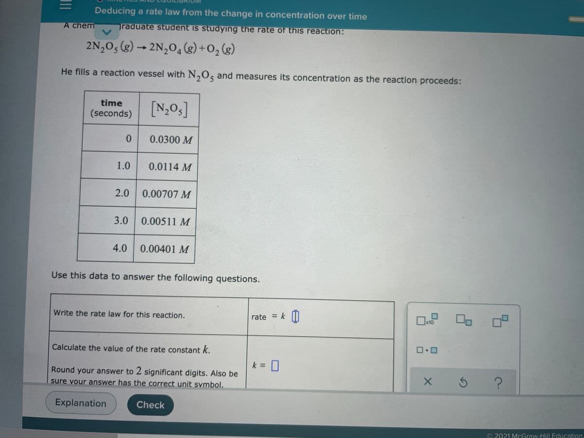 Deducing a rate law from the change in concentration over time
A chem
raduate student is studying the rate of this reaction:
2N,05 (g) → 2N,0,(g)+O, (g)
He fills a reaction vessel with N,O, and measures its concentration as the reaction proceeds:
time
(seconds) N,0s]
0.0300 M
1.0
0.0114 M
2.0
0.00707 M
3.0
0.00511 M
4.0
0.00401 M
Use this data to answer the following questions.
Write the rate law for this reaction.
rate = k I
%3D
x10
Calculate the value of the rate constant k.
k = 0
Round your answer to 2 significant digits. Also be
sure vour answer has the correct unit svmbol.
Explanation
Check
2021 McGraw-Hill Education.
II
