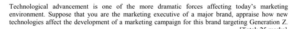 Technological advancement is one of the more dramatic forces affecting today's marketing
environment. Suppose that you are the marketing executive of a major brand, appraise how new
technologies affect the development of a marketing campaign for this brand targeting Generation Z.
