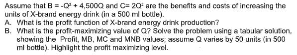 Assume that B = -Q? + 4,500Q and C= 2Q' are the benefits and costs of increasing the
units of X-brand energy drink (in a 500 ml bottle).
A. What is the profit function of X-brand energy drink production?
B. What is the profit-maximizing value of Q? Solve the problem using a tabular solution,
showing the Profit, MB, MC and MNB values; assume Q varies by 50 units (in 500
ml bottle). Highlight the profit maximizing level.
