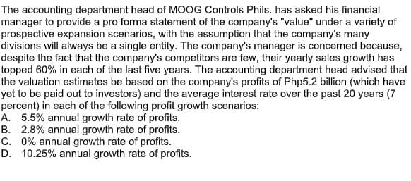 The accounting department head of MOOG Controls Phils. has asked his financial
manager to provide a pro forma statement of the company's "value" under a variety of
prospective expansion scenarios, with the assumption that the company's many
divisions will always be a single entity. The company's manager is concerned because,
despite the fact that the company's competitors are few, their yearly sales growth has
topped 60% in each of the last five years. The accounting department head advised that
the valuation estimates be based on the company's profits of Php5.2 billion (which have
yet to be paid out to investors) and the average interest rate over the past 20 years (7
percent) in each of the following profit growth scenarios:
A. 5.5% annual growth rate of profits.
B. 2.8% annual growth rate of profits.
C. 0% annual growth rate of profits.
D. 10.25% annual growth rate of profits.
