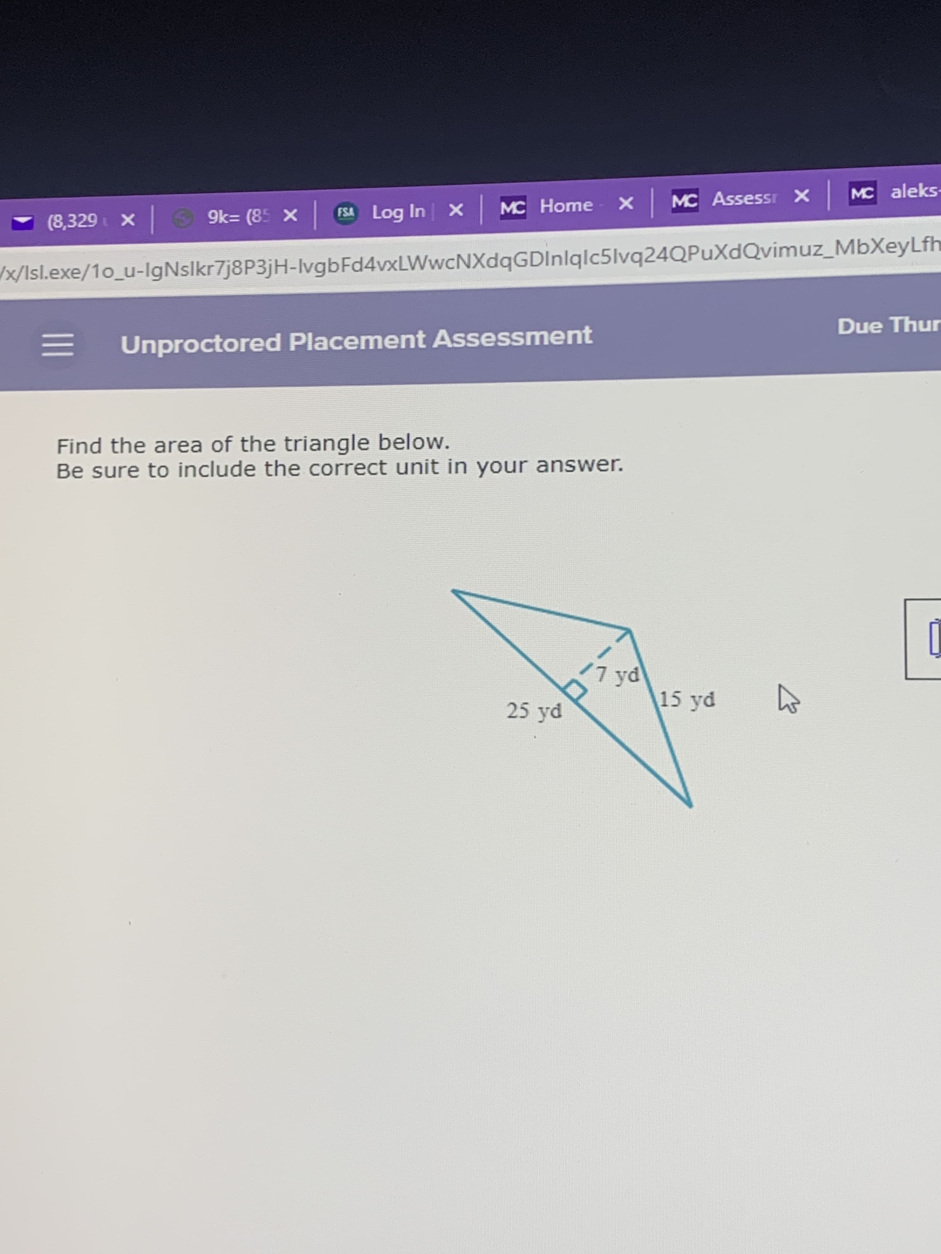 MC Assessr X
MC aleks-
MC Home X
(8,329 X
9k= (85 X
FSA Log In X
x/Isl.exe/1o_u-IgNslkr7j8P3jH-IvgbFd4vxLWwcNXdqGDInlqlc5lvq24QPuXdQvimuz_MbXeyLfh
Due Thur
= Unproctored Placement Assessment
Find the area of the triangle below.
Be sure to include the correct unit in your answer.
/7 yd
15 yd
