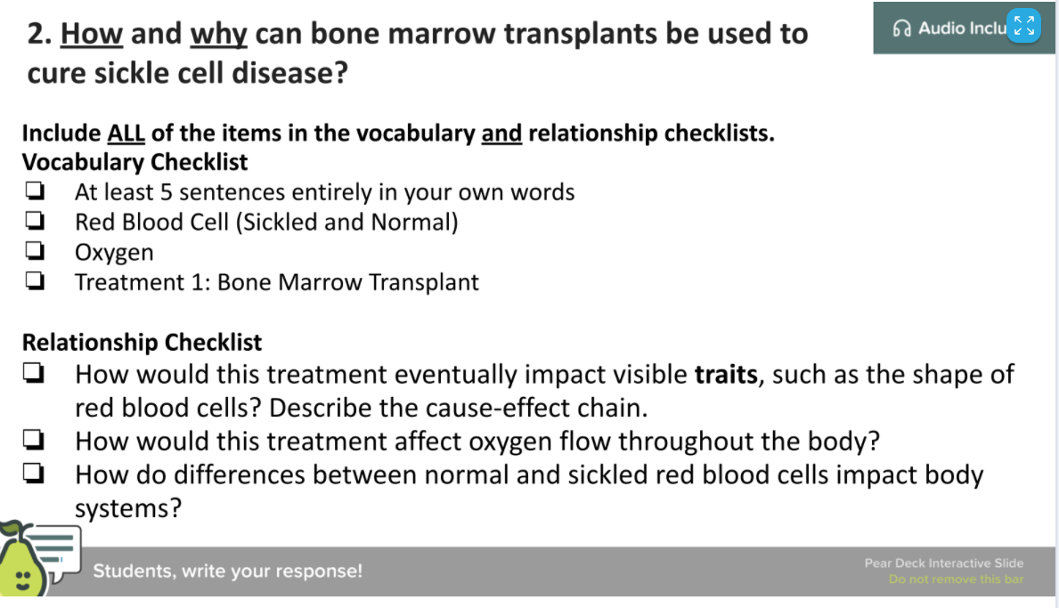 2. How and why can bone marrow transplants be used to
6a Audio Inclu
cure sickle cell disease?
Include ALL of the items in the vocabulary and relationship checklists.
Vocabulary Checklist
At least 5 sentences entirely in your own words
Red Blood Cell (Sickled and Normal)
Oxygen
Treatment 1: Bone Marrow Transplant
Relationship Checklist
O How would this treatment eventually impact visible traits, such as the shape of
red blood cells? Describe the cause-effect chain.
How would this treatment affect oxygen flow throughout the body?
How do differences between normal and sickled red blood cells impact body
systems?
Pear Deck Interactive Slide
Students, write your response!
Do not remove this bar
