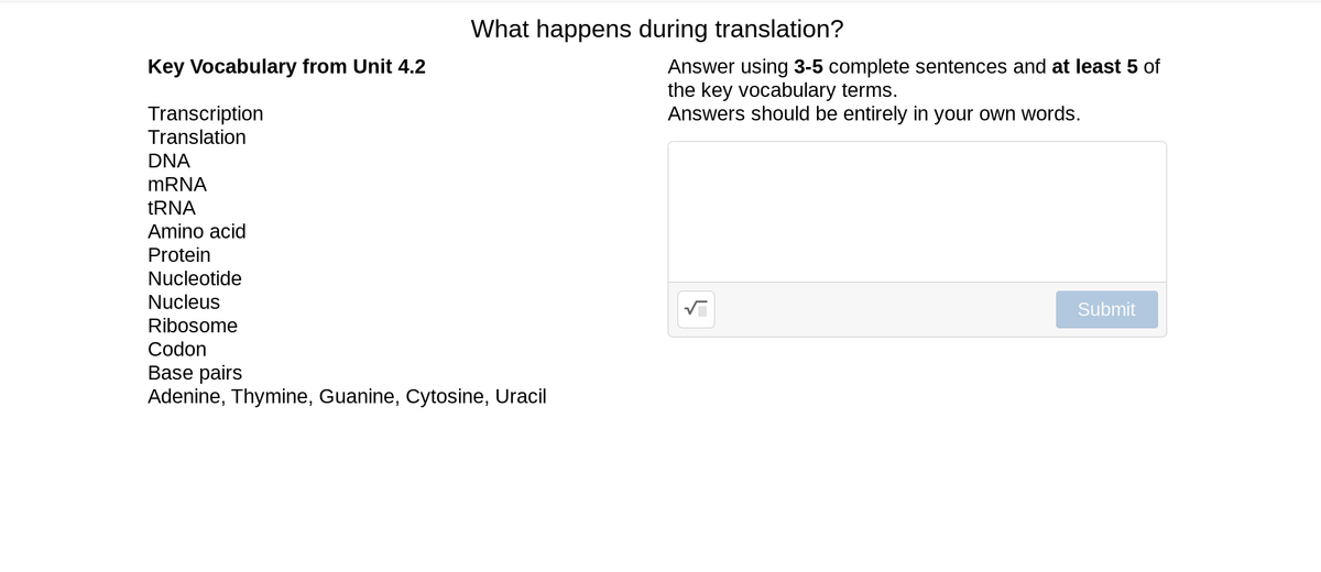 What happens during translation?
Key Vocabulary from Unit 4.2
Answer using 3-5 complete sentences and at least 5 of
the key vocabulary terms.
Answers should be entirely in your own words.
Transcription
Translation
DNA
MRNA
TRNA
Amino acid
Protein
Nucleotide
Nucleus
Submit
Ribosome
Codon
Base pairs
Adenine, Thymine, Guanine, Cytosine, Uracil
