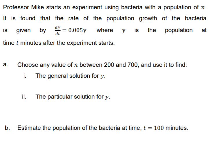 Professor Mike starts an experiment using bacteria with a population of n.
It is found that the rate of the population growth of the bacteria
population
dy
given by
is
at
is
* = 0.005y
where
the
y
dt
time t minutes after the experiment starts.
а.
Choose any value of n between 200 and 700, and use it to find:
i.
The general solution for y.
ii.
The particular solution for y.
b.
Estimate the population of the bacteria at time, t = 100 minutes.

