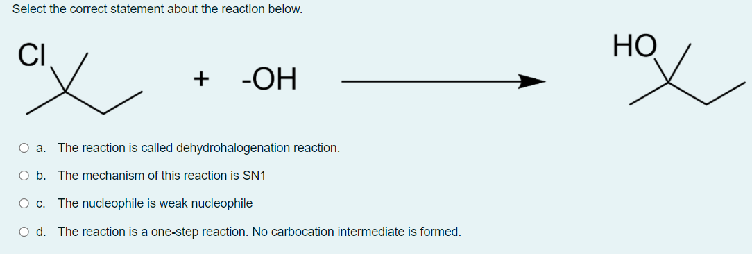 Select the correct statement about the reaction below.
CI
НО
-ОН
O a. The reaction is called dehydrohalogenation reaction.
O b. The mechanism of this reaction is SN1
O c. The nucleophile is weak nucleophile
O d. The reaction is a one-step reaction. No carbocation intermediate is formed.
