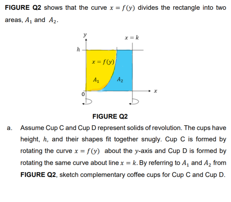 FIGURE Q2 shows that the curve x = f(y) divides the rectangle into two
areas, A, and A2.
x = k
h
x = f(y)
A1
A2
FIGURE Q2
а.
Assume Cup C and Cup D represent solids of revolution. The cups have
height, h, and their shapes fit together snugly. Cup C is formed by
rotating the curve x = f (y) about the y-axis and Cup D is formed by
rotating the same curve about line x = k. By referring to A, and A, from
FIGURE Q2, sketch complementary coffee cups for Cup C and Cup D.
