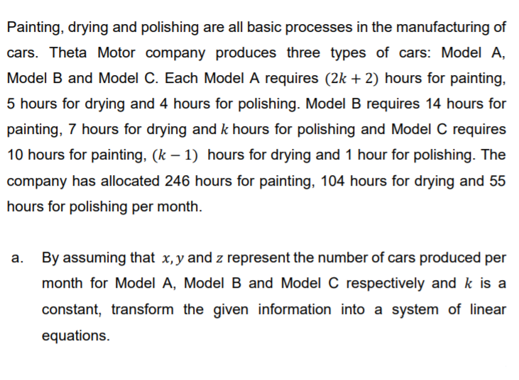 Painting, drying and polishing are all basic processes in the manufacturing of
cars. Theta Motor company produces three types of cars: Model A,
Model B and Model C. Each Model A requires (2k + 2) hours for painting,
5 hours for drying and 4 hours for polishing. Model B requires 14 hours for
painting, 7 hours for drying and k hours for polishing and Model C requires
10 hours for painting, (k – 1) hours for drying and 1 hour for polishing. The
company has allocated 246 hours for painting, 104 hours for drying and 55
hours for polishing per month.
а.
By assuming that x,y and z represent the number of cars produced per
month for Model A, Model B and Model C respectively and k is a
constant, transform the given information into a system of linear
equations.
