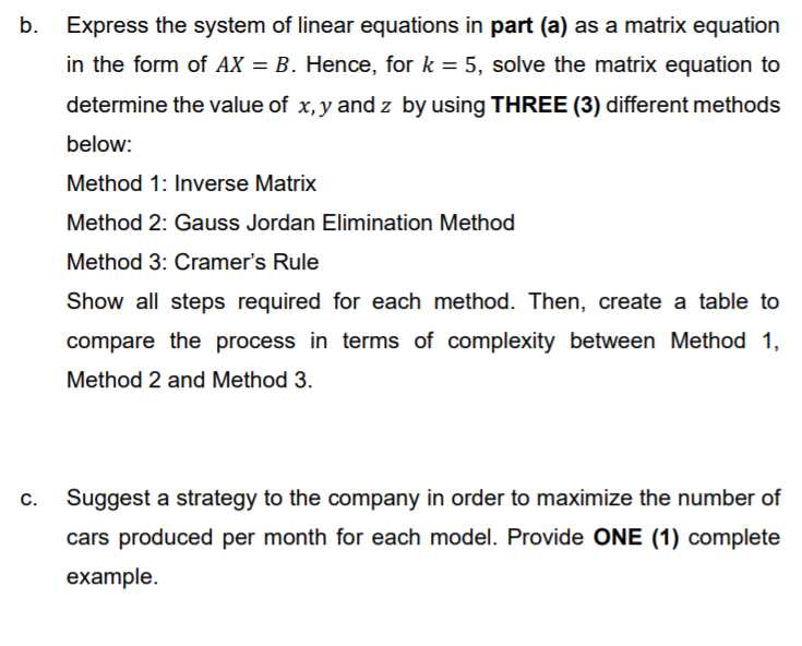 b.
Express the system of linear equations in part (a) as a matrix equation
in the form of AX = B. Hence, for k = 5, solve the matrix equation to
determine the value of x, y and z by using THREE (3) different methods
below:
Method 1: Inverse Matrix
Method 2: Gauss Jordan Elimination Method
Method 3: Cramer's Rule
Show all steps required for each method. Then, create a table to
compare the process in terms of complexity between Method 1,
Method 2 and Method 3.
Suggest a strategy to the company in order to maximize the number of
С.
cars produced per month for each model. Provide ONE (1) complete
example.
