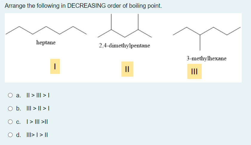 Arrange the following in DECREASING order of boiling point.
heptane
2,4-dimethylpentane
3-methylhexane
II
II
O a. I| > III >|
O b. III > || >|
O c. T> III >||
Ос.
|> I||
O d.
III> I > ||
