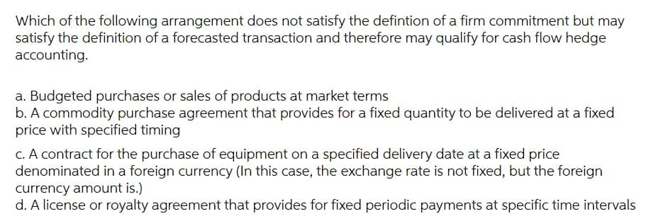 Which of the following arrangement does not satisfy the defintion of a firm commitment but may
satisfy the definition of a forecasted transaction and therefore may qualify for cash flow hedge
accounting.
a. Budgeted purchases or sales of products at market terms
b. A commodity purchase agreement that provides for a fixed quantity to be delivered at a fixed
price with specified timing
C. A contract for the purchase of equipment on a specified delivery date at a fixed price
denominated in a foreign currency (In this case, the exchange rate is not fixed, but the foreign
currency amount is.)
d. A license or royalty agreement that provides for fixed periodic payments at specific time intervals
