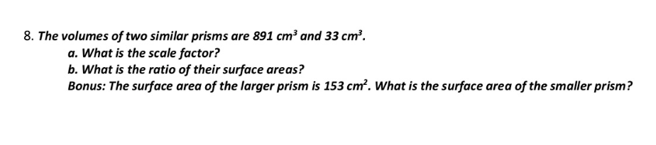 8. The volumes of two similar prisms are 891 cm³ and 33 cm².
a. What is the scale factor?
b. What is the ratio of their surface areas?
Bonus: The surface area of the larger prism is 153 cm?. What is the surface area of the smaller prism?
