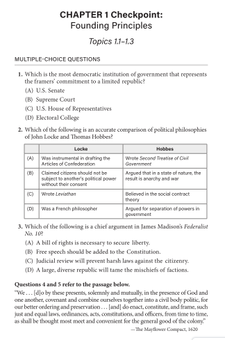 CHAPTER 1 Checkpoint:
Founding Principles
Topics 1.1-1.3
MULTIPLE-CHOICE QUESTIONS
1. Which is the most democratic institution of government that represents
the framers' commitment to a limited republic?
(A) U.S. Senate
(B) Supreme Court
(C) U.S. House of Representatives
(D) Electoral College
2. Which of the following is an accurate comparison of political philosophies
of John Locke and Thomas Hobbes?
Locke
Hobbes
(A) Was instrumental in drafting the
Articles of Confederation
Wrote Second Treatise of Civi
Govermment
(B)
Clsimed citizens should not be
Argued that ina state of nature, the
subject to another's political power result is anarchy and war
without their consent
(C) Wrote Leviathan
Believed in the social contract
theory
Argued for separation of powers in
(D) Was a French philosopher
govermment
3. Which of the following is a chief argument in James Madison's Federalist
No. 10
(A) A bill of rights is necessary to secure liberty.
(B) Free speech should be added to the Constitution.
(C) Judicial review will prevent harsh laws against the citizenry.
(D) A large, diverse republic will tame the mischiefs of factions.
Questions 4 and 5 refer to the passage below.
"We... (d]o by these presents, solemnly and mutually, in the presence of God and
one another, covenant and combine ourselves together into a civil body politic, for
our better ordering and preservation.. [and] do enact, constitute, and frame, such
just and equal laws, ordinances, acts, constitutions, and officers, from time to time,
as shall be thought most meet and comvenient for the general good of the colony."
-The Mayflower Compact, 1620
