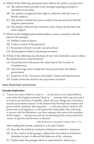 4. Which of the following statements best reflects the authors' perspective?
(A) The authors believed faith is the strongest guiding principle to
maintain social order.
(B) The authors recognized their right to collective self-rule even as
British subjects.
(C) The authors created their pact in order to break away from British
religious persecution.
(D) The authors believed that everyone in the colony should share the
same religion.
5. Which of the Enlightenment philosophies is most consistent with the
ideas in the passage?
(A) Hobbes's state of nature
(B) Locke's consent of the governed
(C) Rousseau's refusal to accept a social contract
(D) Montesquieu's belief in limited government
6. Which of the following was the basis of one Anti-Federalist concern about
the proposed form of government?
(A) Dissatisfaction with power the states had in the Articles of
Confederation
(B) Fear that large states would have more power than the federal
government
(C) Suspicion of the "necessary and proper" clause and federal power
(D) Doubts about the need for the separation of powers
FREE-RESPONSE QUESTIONS
Concept Application
1. "1 know the name of liberty is dear to... us, but have we not enjoyed liberty
even under the English monarchy? Shall we.. renounce that to go and seek it
in I know not what form of republic, which will soon change into a licentious
anarchy and popular tyranny? In the human body the head only sustains and
governs all the members, directing them... to the same object, which is self-
preservation and happiness, so the head of the body politic, that is the king.
in concert with the Parliament, can alone maintain the union of the members
of this Empire... and prevent civil war by obviating all the evils produced by
variety of opinions and diversity of interests."
-kohn Dickinson, Continental Congress, July 1, 1776
After reading the excerpt, respond to A, B, and C below:
(A) Describe the political institution Dickinson wanted to maintain.
(B) In the context of the passage, explain how the political institution
identified in part A affected the behavior of the colonists.
(C) Explain how the passage relates to representative democracy.
