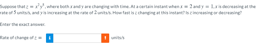 Suppose that z = x²y°, where both x and y are changing with time. At a certain instant when x = 2 and y = 1,x is decreasing at the
rate of 5 units/s, and y is increasing at the rate of 2 units/s. How fast is z changing at this instant? Is z increasing or decreasing?
Enter the exact answer.
Rate of change of z, =
! units/s
