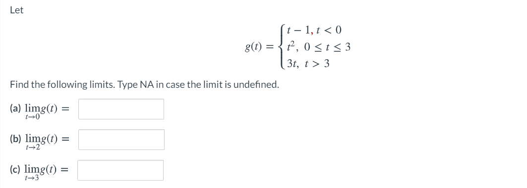 Let
´t – 1, t < 0
g(t) = { 2, 0 <t< 3
3t, t > 3
Find the following limits. Type NA in case the limit is undefined.
(a) limg(t)
t-0
=
(b) limg(t) :
(c) limg(t)
