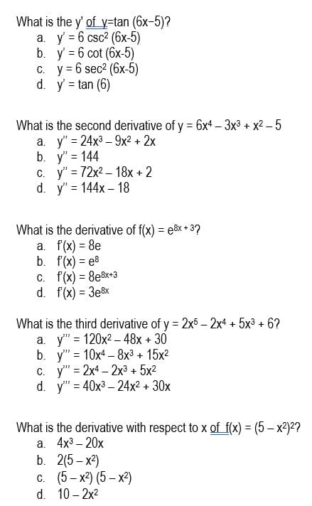 What is the y' ofy=tan (6x-5)?
а. у 36 csc? (6x-5)
b. y' = 6 cot (6x-5)
с. у36 sec? (6х-5)
d. y = tan (6)
What is the second derivative of y = 6x4 – 3x3 + x2 – 5
a. y" = 24x3 – 9x? + 2x
b. y" = 144
с. у"%3D72х2- 18х +2
d. y'3 144х - 18
What is the derivative of f(x) = e&x + 3?
a. f(x) = 8e
b. f(x) = e8
f(x) = 8e&x*3
d. f(x) = 3e8x
%3D
C.
What is the third derivative of y = 2x5 – 2x4 + 5x3 + 6?
y" = 120x2 – 48x + 30
b. y" 3 10х4- 8х3 + 15х2
c. y" = 2x4 – 2x³ + 5x2
d. y" = 40x3 – 24x2 + 30x
%3D
a.
What is the derivative with respect to x of f(x) = (5 – x²)²?
а. 4x3 -20х
b. 2(5 -х?)
с. (5- х) (5-х)
10 – 2x2
С.
d.
