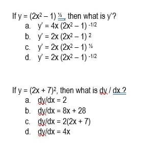 If y = (2x2 – 1) then what is y'?
а. у %3 4x (2x2 -1) -12
b. y = 2x (2x2 – 1) 2
c. y = 2x (2x2 – 1) %
d. y = 2x (2x2 – 1) -1/2
If y = (2x + 7)2, then what is dy / dx ?
a. dy/dx = 2
b. dy/dx = 8x + 28
c. dy/dx = 2(2x + 7)
d. dy/dx = 4x
%3D
%3D
%3D
