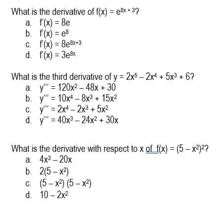 What is the derivative of f(x) = e&x + 3?
a. f(x) = 8e
b. f(x) = e8
C. f(x) = 8e8x+3
d. f(x) = 3e&x
%3D
What is the third derivative of y = 2x5 – 2x4 + 5x3 + 6?
a. y" = 120x2 – 48x + 30
b. y" = 10x4 –8x3 + 15x2
C. y" = 2x4 – 2x³ + 5x2
d. y" = 40x3 – 24x2 + 30x
|
What is the derivative with respect to x of f(x) = (5 – x²)?
a. 4x3 – 20x
b. 2(5 – x2)
c. (5 - x2) (5 – x2)
d. 10 – 2x2

