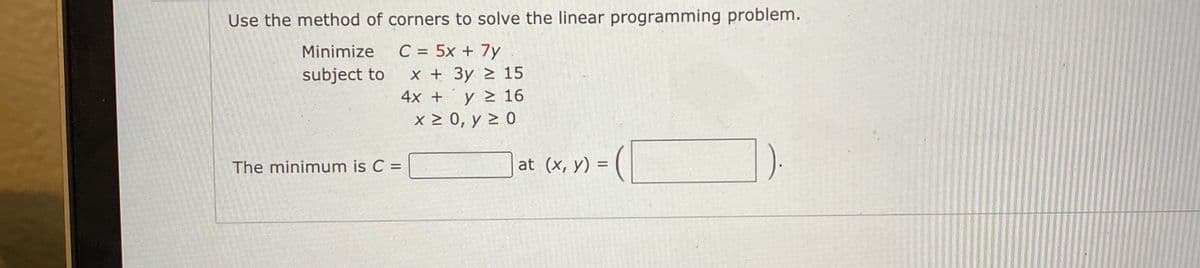 Use the method of corners to solve the linear programming problem.
Minimize
C = 5x + 7y
subject to
x + 3y > 15
4x +
y > 16
x > 0, y > 0
The minimum is C =
at (x, y) =
