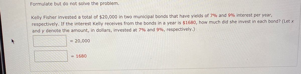 Formulate but do not solve the problem.
Kelly Fisher invested a total of $20,000 in two municipal bonds that have yields of 7% and 9% interest per year,
respectively. If the interest Kelly receives from the bonds in a year is $1680, how much did she invest in each bond? (Let x
and y denote the amount, in dollars, invested at 7% and 9%, respectively.)
= 20,000
= 1680
