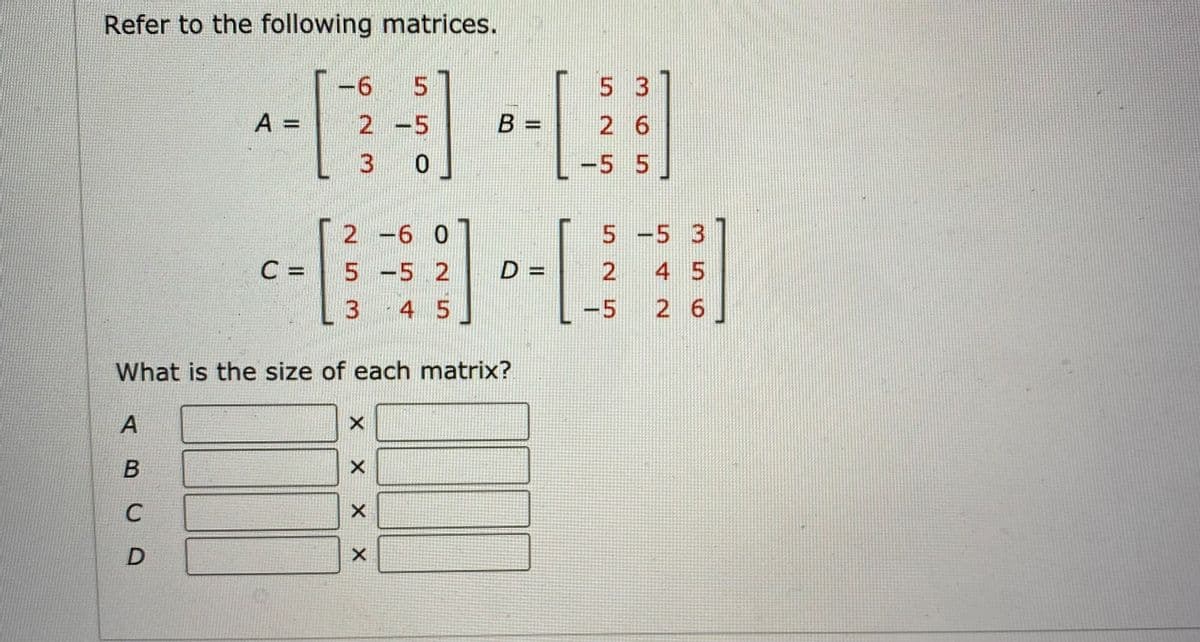 Refer to the following matrices.
57
5 3
A =
2 -5
B =
2 6
3 0
-5 5
2 -6 0
5 -5 3
C =
5 -5 2
D%3D
2
4 5
3.
4 5
-5 2 6
What is the size of each matrix?
A
В
X X X X
