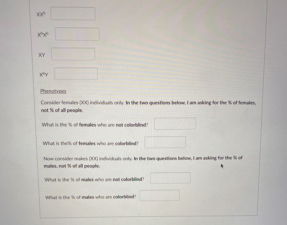 XXb
XY
xbY
Phenotypes
Consider females (XX) individuals only. In the two questions below, I am asking for the % of females,
not % of all people.
What is the % of females who are not colorblind?
What is the% of females who are colorblind?
Now consider makes (XX) individuals only. In the two questions below, I am asking for the % of
males, not % of all people.
What is the % of males who are not colorblind?
What is the % of males who are colorblind?
