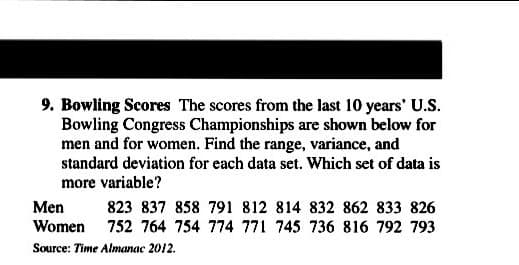9. Bowling Scores The scores from the last 10 years' U.S.
Bowling Congress Championships are shown below for
men and for women. Find the range, variance, and
standard deviation for each data set. Which set of data is
more variable?
Men
Women 752 764 754 774 771 745 736 816 792 793
823 837 858 791 812 814 832 862 833 826
Source: Time Almanac 2012.
