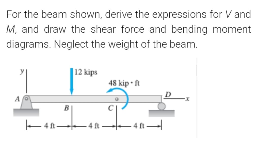 For the beam shown, derive the expressions for V and
M, and draw the shear force and bending moment
diagrams. Neglect the weight of the beam.
| 12 kips
48 kip • ft
D
A
B
E4 ft-
4ft
– 4 ft
