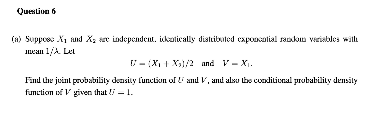 Question 6
(a) Suppose X1 and X2 are independent, identically distributed exponential random variables with
mean 1/A. Let
U = (X1 + X2)/2 and V = X1.
Find the joint probability density function of U and V, and also the conditional probability density
function of V given that U =1.
