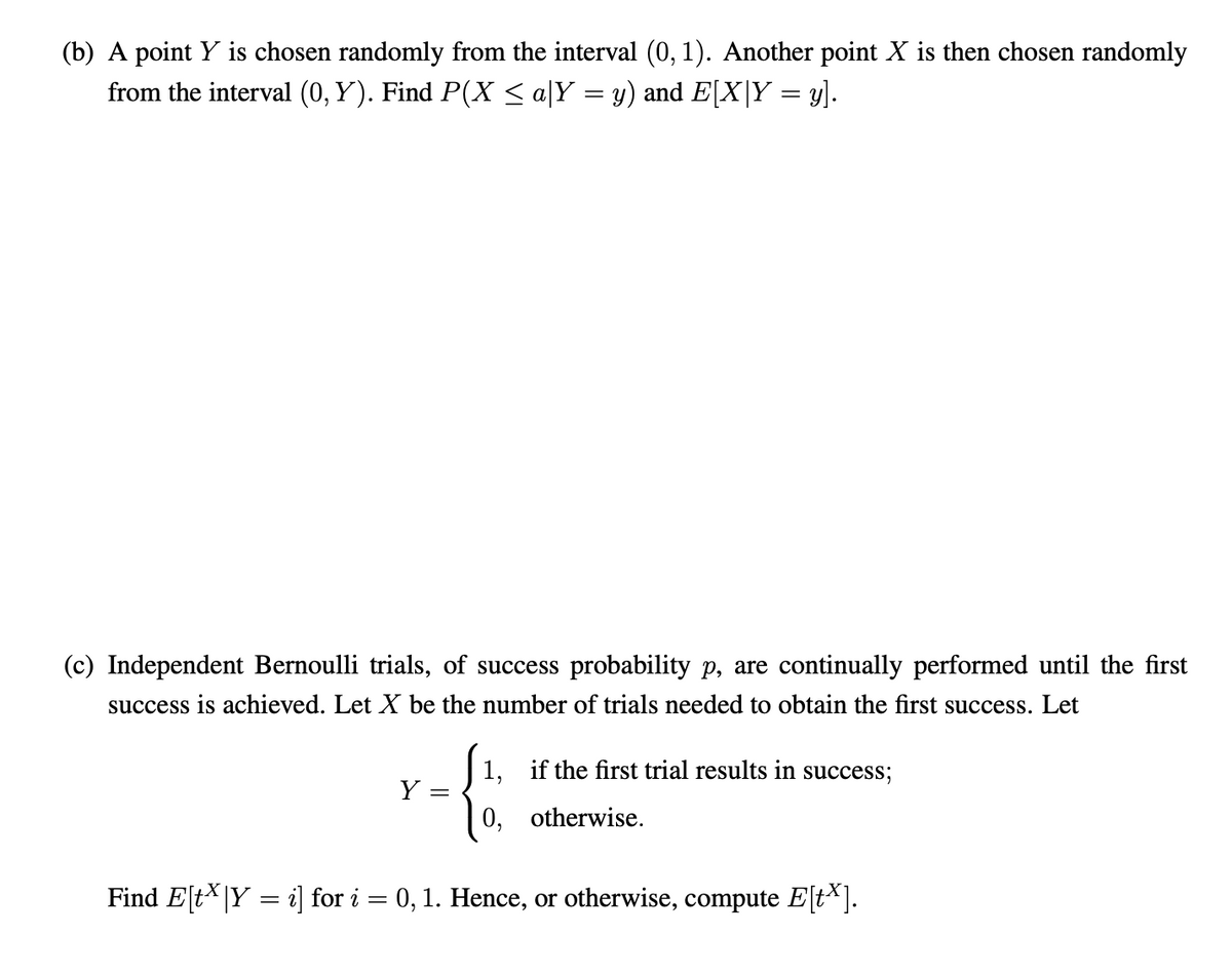 (b) A point Y is chosen randomly from the interval (0, 1). Another point X is then chosen randomly
from the interval (0, Y). Find P(X < a|Y = y) and E[X|Y = y].
(c) Independent Bernoulli trials, of success probability p, are continually performed until the first
success is achieved. Let X be the number of trials needed to obtain the first success. Let
1, if the first trial results in success;
Y =
0,
otherwise.
Find E[tX|Y = i] for i = 0, 1. Hence, or otherwise, compute E[t*].
