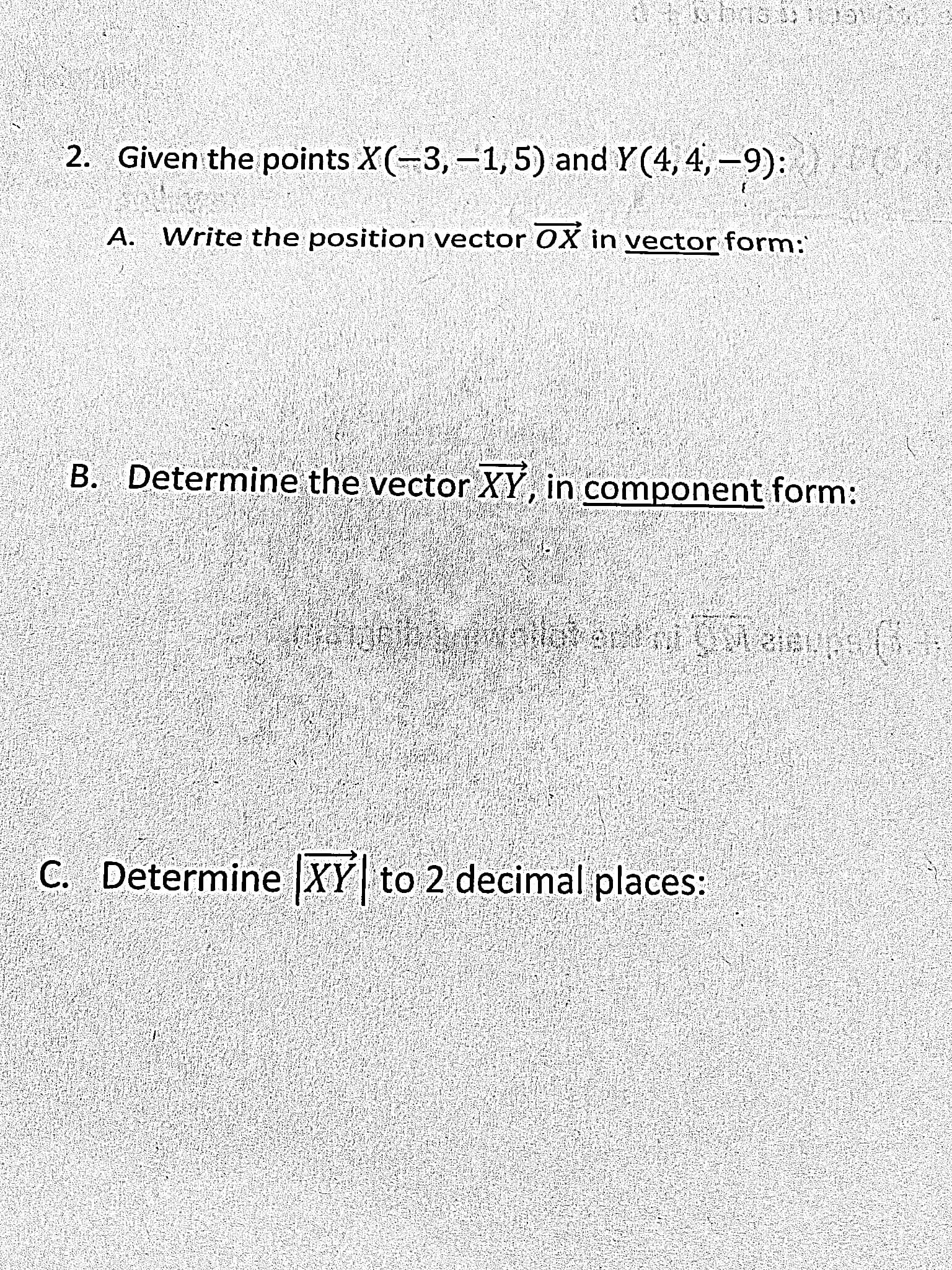 2. Given the points X(-3, -1, 5) and Y (4, 4, -9):
A. Write the position vector OX in vector form:
B. Determine the vector XY, in component form:
C. Determine XY to 2 decimal places:
