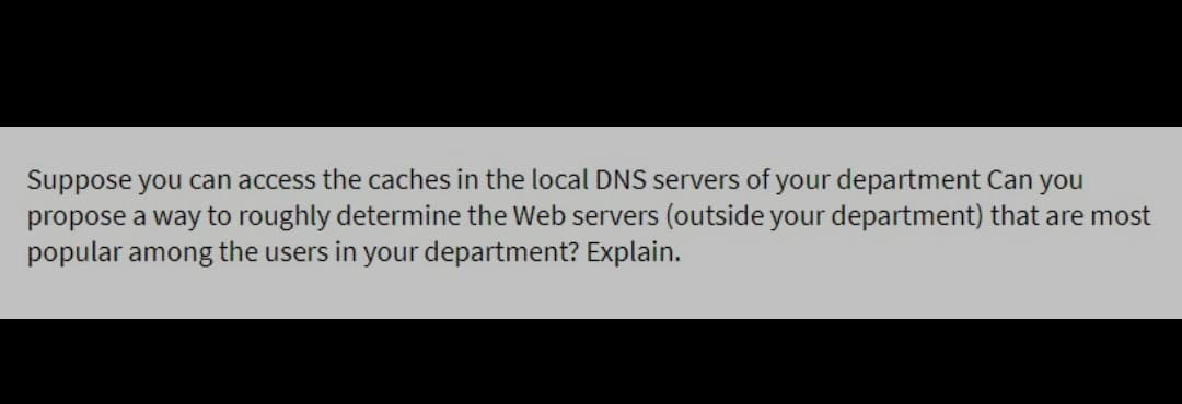 Suppose you can access the caches in the local DNS servers of your department Can you
propose a way to roughly determine the Web servers (outside your department) that are most
popular among the users in your department? Explain.

