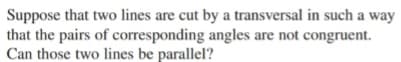 Suppose that two lines are cut by a transversal in such a way
that the pairs of corresponding angles are not congruent.
Can those two lines be parallel?
