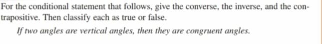 For the conditional statement that follows, give the converse, the inverse, and the con-
trapositive. Then classify each as true or false.
If two angles are vertical angles, then they are congruent angles.
