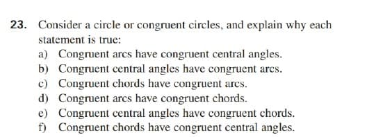 23. Consider a circle or congruent circles, and explain why each
statement is true:
a) Congruent arcs have congruent central angles.
b) Congruent central angles have congruent arcs.
c) Congruent chords have congruent arcs.
d) Congruent arcs have congruent chords.
e) Congruent central angles have congruent chords.
f) Congruent chords have congruent central angles.
