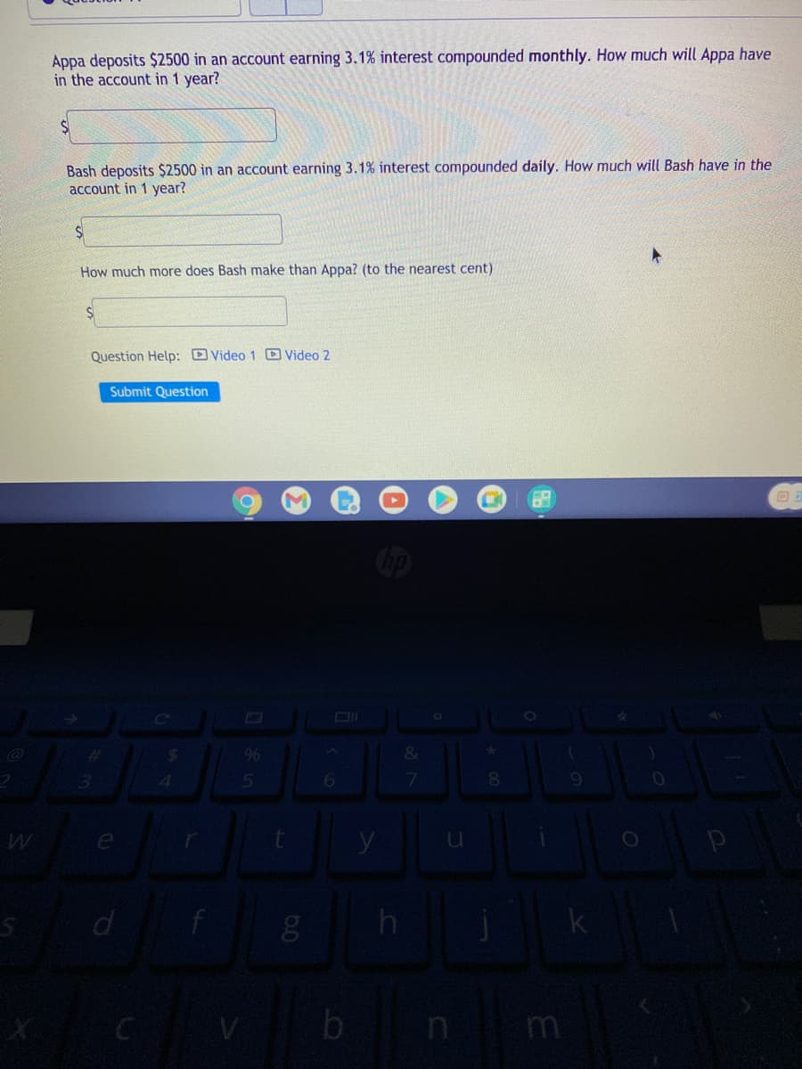 Appa deposits $2500 in an account earning 3.1% interest compounded monthly. How much will Appa have
in the account in 1 year?
Bash deposits $2500 in an account earning 3.1% interest compounded daily. How much will Bash have in the
account in 1 year?
How much more does Bash make than Appa? (to the nearest cent)
Question Help: Video 1 Video 2
Submit Question
24
%
&
8
b n
m
