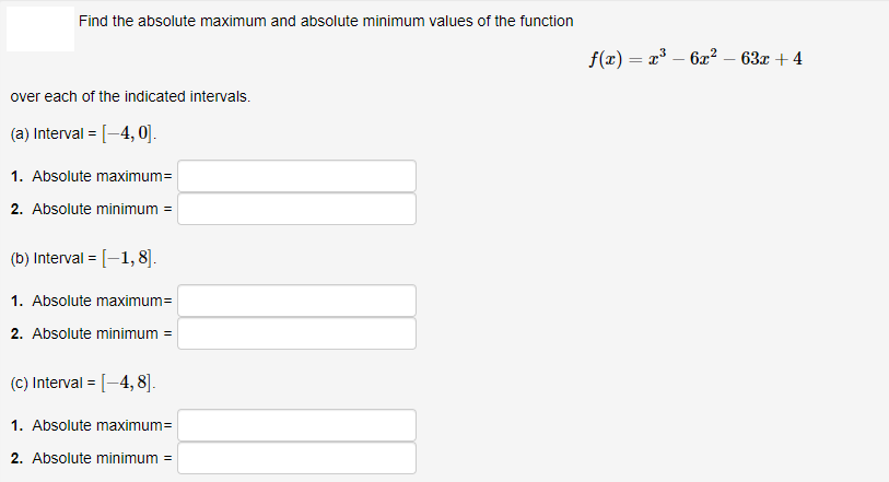 Find the absolute maximum and absolute minimum values of the function
f(x) = x – 6x? – 63x + 4
over each of the indicated intervals.
(a) Interval = [-4, 0].
1. Absolute maximum=
2. Absolute minimum =
(b) Interval = [-1, 8].
1. Absolute maximum=
2. Absolute minimum =
(C) Interval = [-4, 8].
1. Absolute maximum=
2. Absolute minimum =
