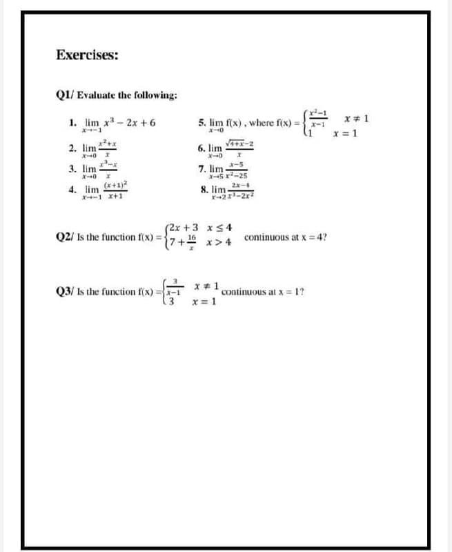 Exercises:
Q1/ Evaluate the following:
1. lim x- 2x +6
5. lim f(x), where f(x) = }
x+ 1
X-1
X-1
x = 1
2. lim
X40
6. lim
X-0
3. lim
X 0 x
7. lim -s
X5 x-25
4. lim +1)2
2x-4
8. lim
r21-2r
X--1 x+1
Q2/ Is the function f(x) =%7
(2x +3 xS4
(7+ x>4
continuous at x = 4?
Q3/ Is the function f(x) =-1
X *1
continuous at x = 1?
x = 1
斗
