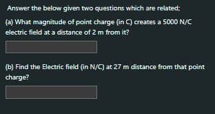 Answer the below given two questions which are related;
(a) What magnitude of point charge (in C) creates a 5000 N/C
electric field at a distance of 2 m from it?
(b) Find the Electric field (in N/C) at 27 m distance from that point
charge?
