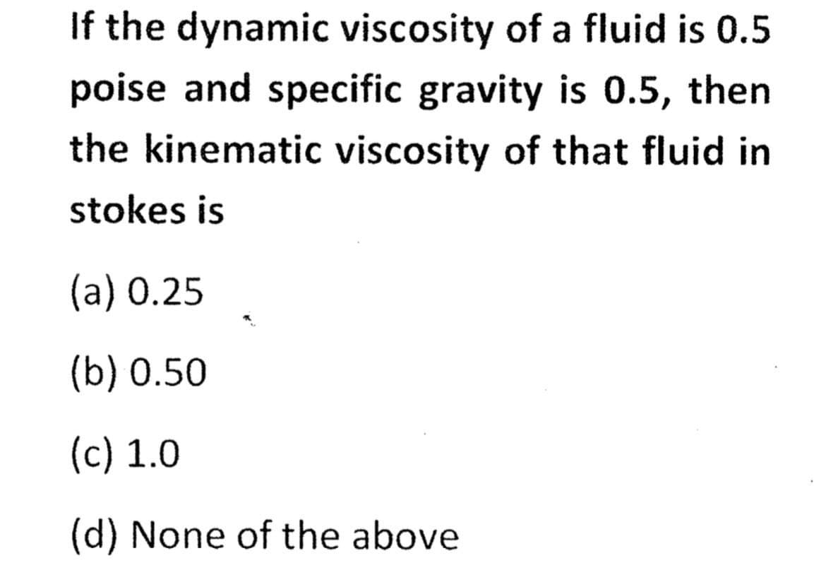 If the dynamic viscosity of a fluid is 0.5
poise and specific gravity is 0.5, then
the kinematic viscosity of that fluid in
stokes is
(a) 0.25
(b) 0.50
(c) 1.0
(d) None of the above