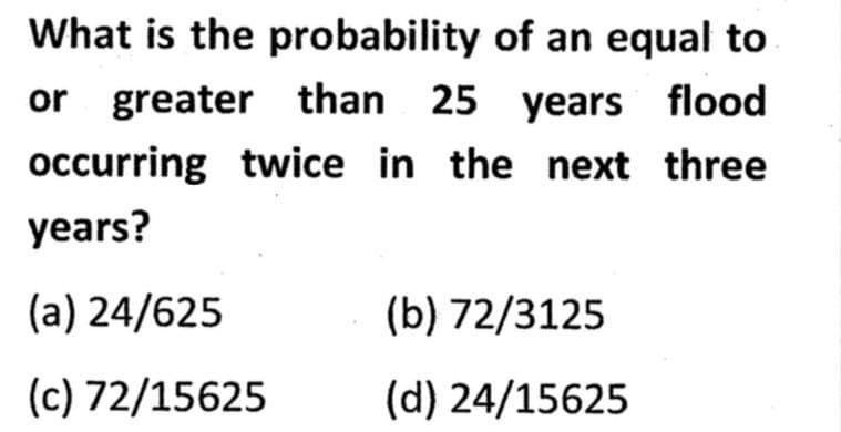 What is the probability of an equal to
or greater than 25 years flood
occurring twice in the next three
years?
(a) 24/625
(c) 72/15625
(b) 72/3125
(d) 24/15625