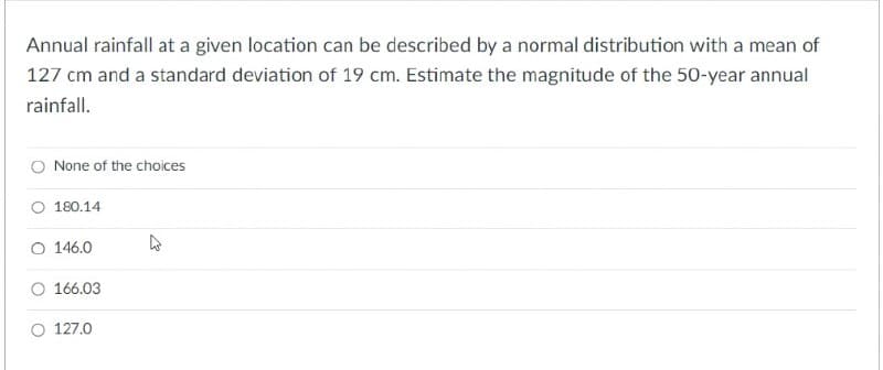 Annual rainfall at a given location can be described by a normal distribution with a mean of
127 cm and a standard deviation of 19 cm. Estimate the magnitude of the 50-year annual
rainfall.
None of the choices
180.14
O 146.0
O 166.03
O 127.0