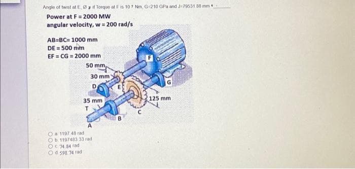 Angle of twist at E, zit Torque at F is 107 Nm, G-210 GPa and J-79531 88 mm 4
Power at F= 2000 MW
angular velocity, w = 200 rad/s
AB=BC= 1000 mm
DE = 500 mm
EF=CG= 2000 mm
50 mm
30 mm
D
35 mm
T
A
Oa 1197 48 rad
Ob 1197483 33 rad
OC 74.84 rad
Od 598.74 rad
B
125 mm